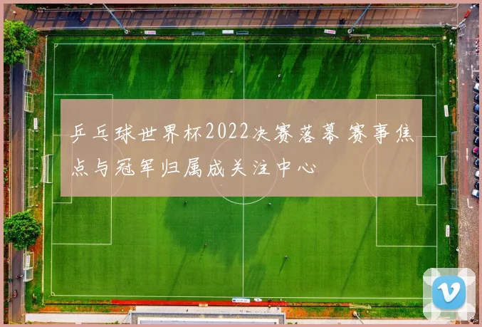 乒乓球世界杯2022决赛落幕 赛事焦点与冠军归属成关注中心