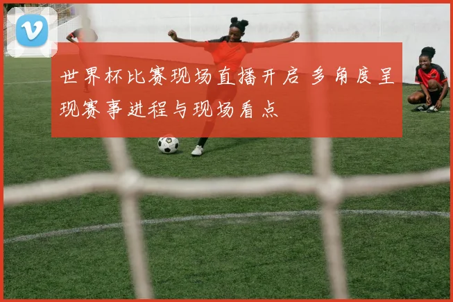 世界杯比赛现场直播开启 多角度呈现赛事进程与现场看点