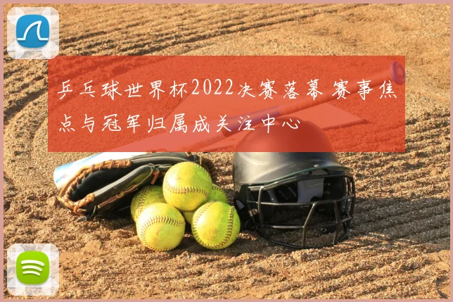 乒乓球世界杯2022决赛落幕 赛事焦点与冠军归属成关注中心