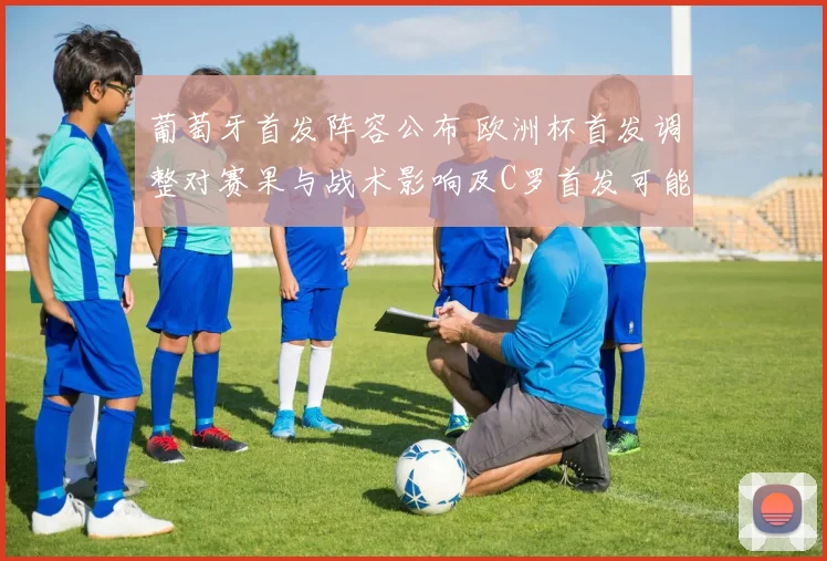 葡萄牙首发阵容公布 欧洲杯首发调整对赛果与战术影响及C罗首发可能性