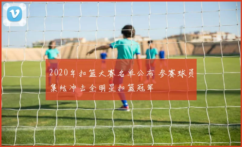 2020年扣篮大赛名单公布 参赛球员集结冲击全明星扣篮冠军