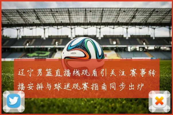辽宁男篮直播线观看引关注 赛事转播安排与球迷观赛指南同步出炉