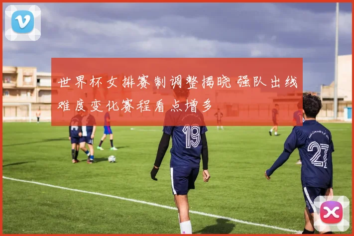 世界杯女排赛制调整揭晓 强队出线难度变化赛程看点增多