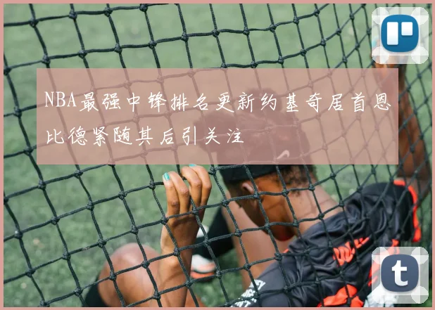 NBA最强中锋排名更新约基奇居首恩比德紧随其后引关注