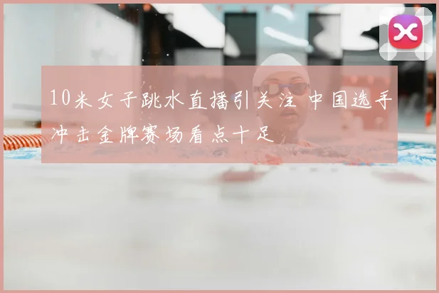 10米女子跳水直播引关注 中国选手冲击金牌赛场看点十足