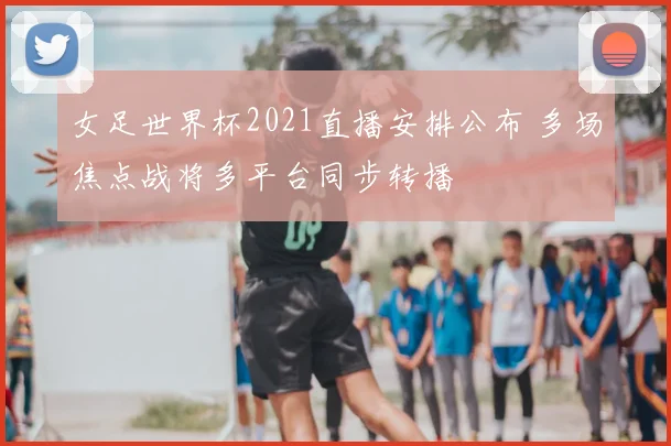 女足世界杯2021直播安排公布 多场焦点战将多平台同步转播