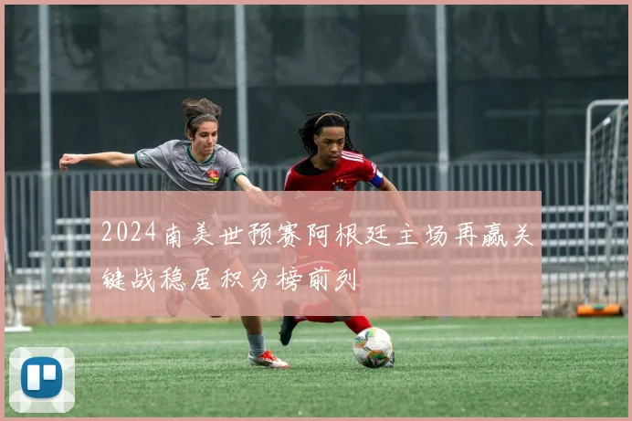 2024南美世预赛阿根廷主场再赢关键战稳居积分榜前列