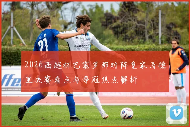 2026西超杯巴塞罗那对阵皇家马德里决赛看点与争冠焦点解析