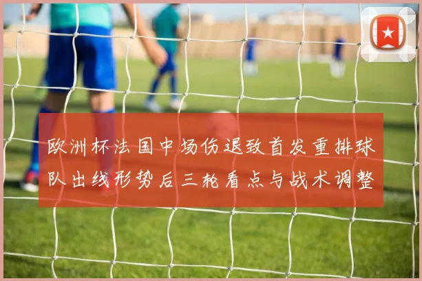 欧洲杯法国中场伤退致首发重排球队出线形势后三轮看点与战术调整
