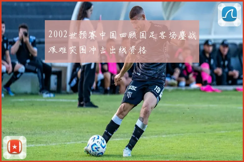 2002世预赛中国回顾国足客场鏖战艰难突围冲击出线资格
