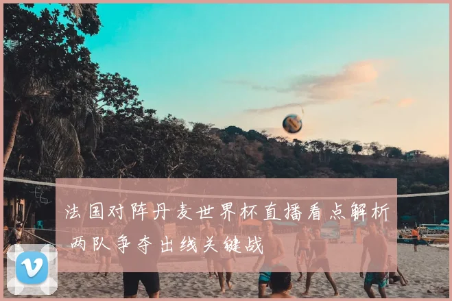 法国对阵丹麦世界杯直播看点解析 两队争夺出线关键战
