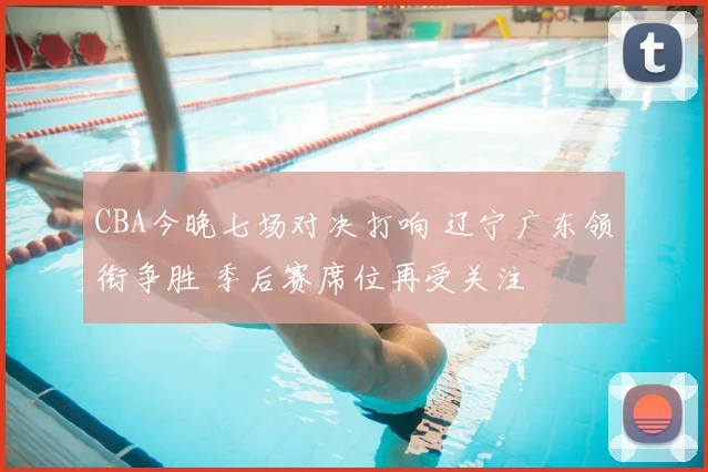 CBA今晚七场对决打响 辽宁广东领衔争胜 季后赛席位再受关注