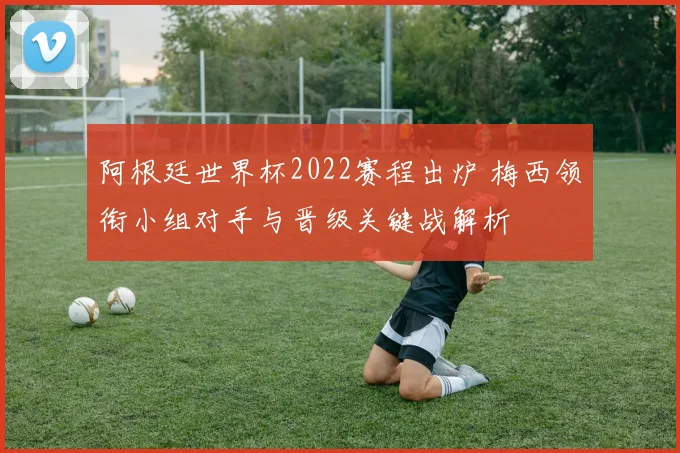 阿根廷世界杯2022赛程出炉 梅西领衔小组对手与晋级关键战解析