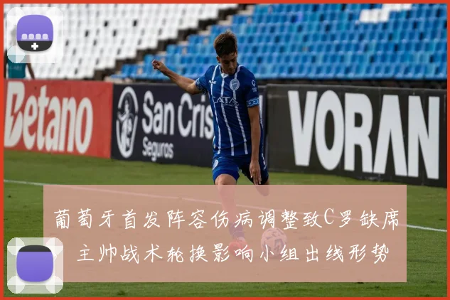 葡萄牙首发阵容伤病调整致C罗缺席，主帅战术轮换影响小组出线形势