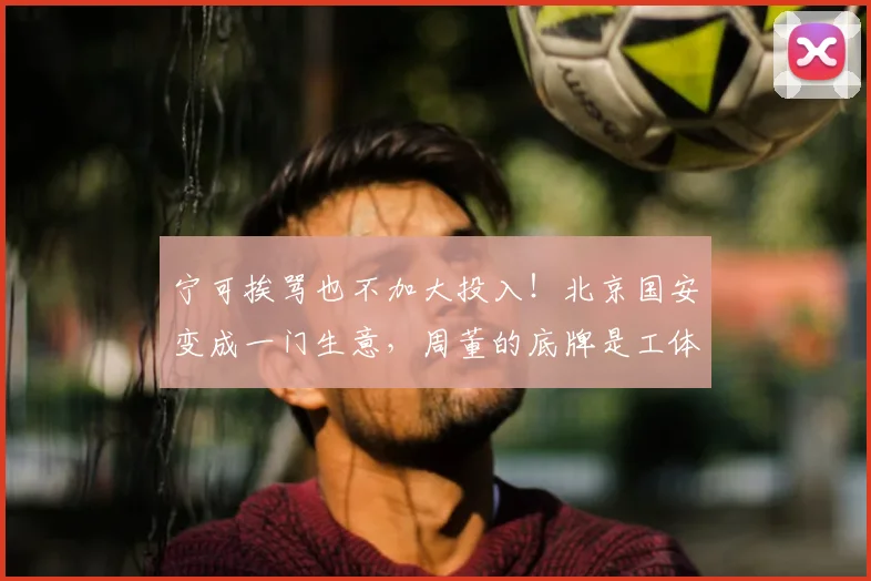 宁可挨骂也不加大投入!北京国安变成一门生意,周董的底牌是工体
