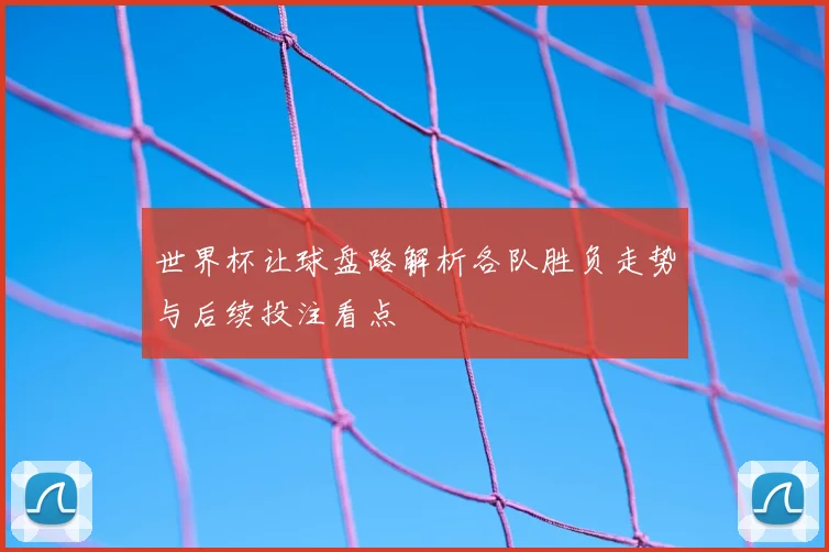 世界杯让球盘路解析各队胜负走势与后续投注看点