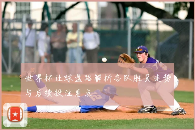 世界杯让球盘路解析各队胜负走势与后续投注看点