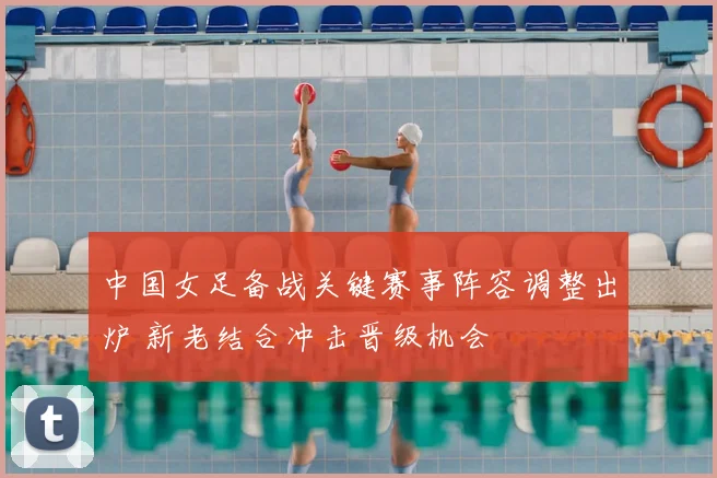 中国女足备战关键赛事阵容调整出炉 新老结合冲击晋级机会