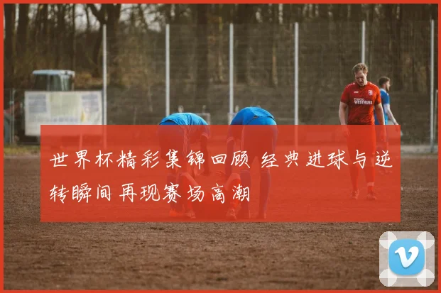 世界杯精彩集锦回顾 经典进球与逆转瞬间再现赛场高潮