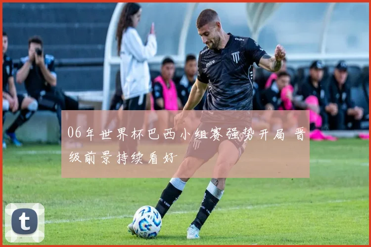 06年世界杯巴西小组赛强势开局 晋级前景持续看好