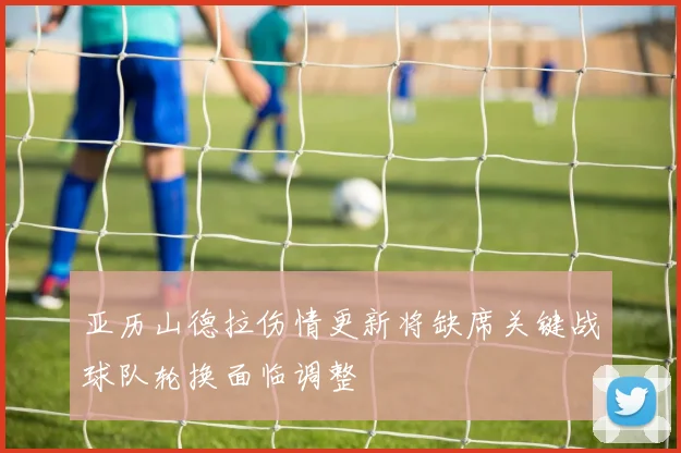 亚历山德拉伤情更新将缺席关键战球队轮换面临调整