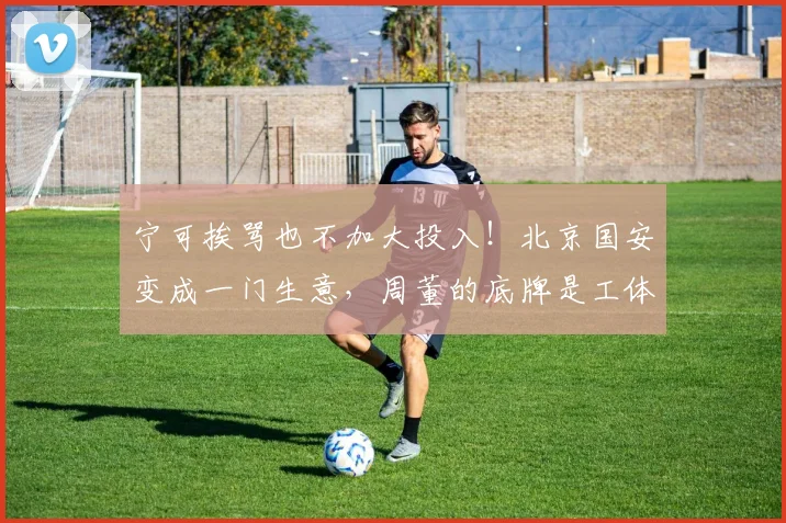 宁可挨骂也不加大投入！北京国安变成一门生意，周董的底牌是工体