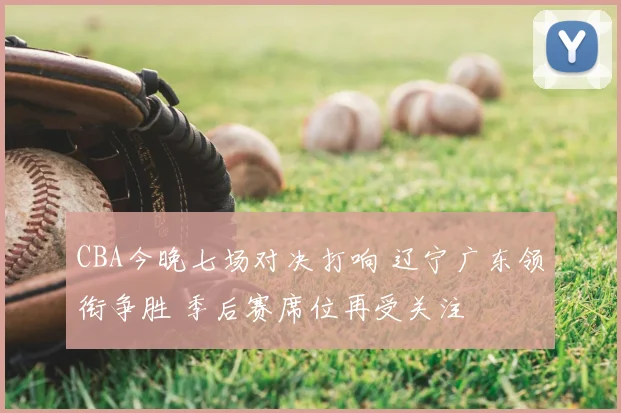 CBA今晚七场对决打响 辽宁广东领衔争胜 季后赛席位再受关注