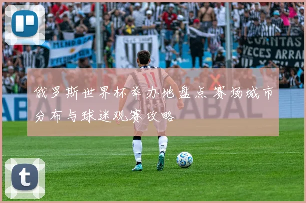 俄罗斯世界杯举办地盘点 赛场城市分布与球迷观赛攻略