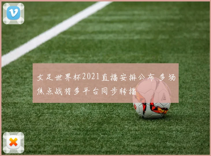 女足世界杯2021直播安排公布 多场焦点战将多平台同步转播