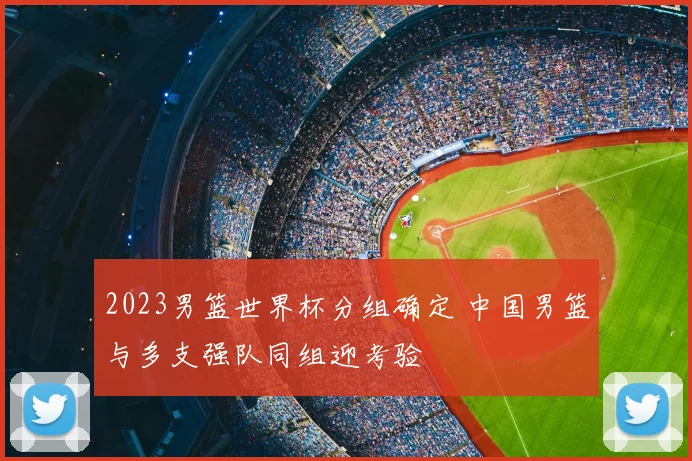 2023男篮世界杯分组确定 中国男篮与多支强队同组迎考验