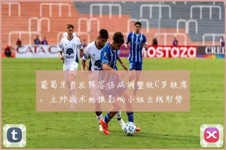 葡萄牙首发阵容伤病调整致C罗缺席，主帅战术轮换影响小组出线形势