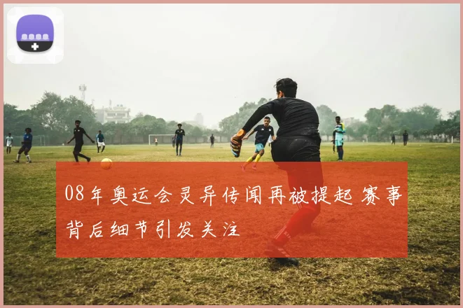 08年奥运会灵异传闻再被提起 赛事背后细节引发关注
