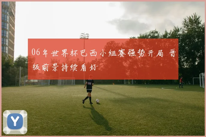 06年世界杯巴西小组赛强势开局 晋级前景持续看好