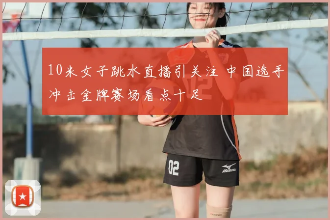 10米女子跳水直播引关注 中国选手冲击金牌赛场看点十足