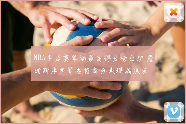 NBA季后赛单场最高得分榜出炉 詹姆斯库里等名将高分表现成焦点